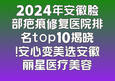 2024年安徽脸部疤痕修复医院排名top10揭晓！安心变美选安徽丽星医疗美容