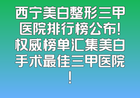 西宁美白整形三甲医院排行榜公布！权威榜单汇集美白手术最佳三甲医院！