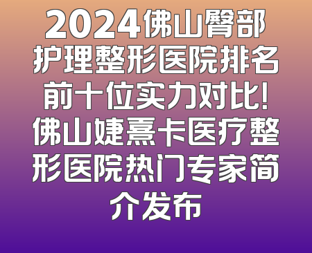 2024佛山臀部护理整形医院排名前十位实力对比！佛山婕熹卡医疗整形医院热门专家简介发布
