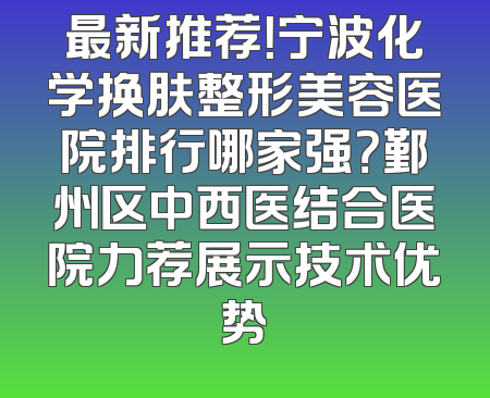 最新推荐！宁波化学换肤整形美容医院排行哪家强？鄞州区中西医结合医院力荐展示技术优势