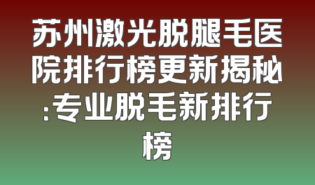 苏州激光脱腿毛医院排行榜更新揭秘：专业脱毛新排行榜