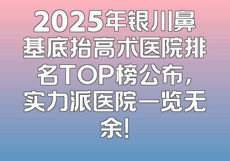 2025年银川鼻基底抬高术医院排名TOP榜公布，实力派医院一览无余！