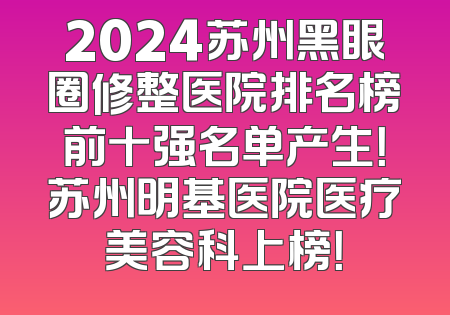2024苏州黑眼圈修整医院排名榜前十强名单产生！苏州明基医院医疗美容科上榜！