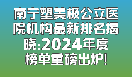 南宁塑美极公立医院机构最新排名揭晓：2024年度榜单重磅出炉！