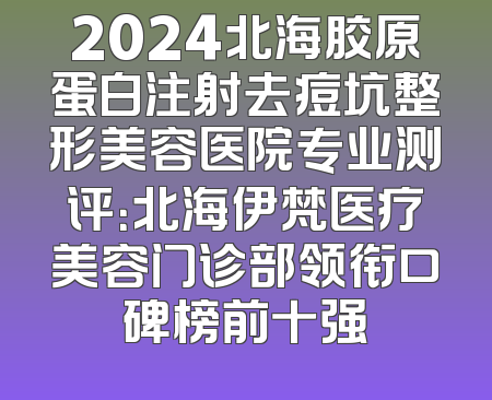 2024北海胶原蛋白注射去痘坑整形美容医院专业测评：北海伊梵医疗美容门诊部领衔口碑榜前十强