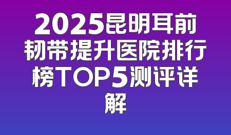2025昆明耳前韧带提升医院排行榜TOP5测评详解