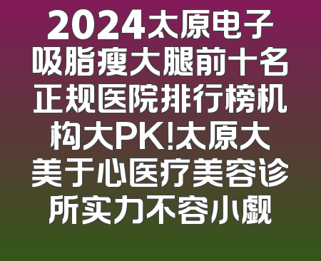 2024太原电子吸脂瘦大腿前十名正规医院排行榜机构大PK！太原大美于心医疗美容诊所实力不容小觑