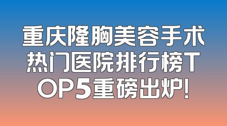 重庆隆胸美容手术热门医院排行榜TOP5重磅出炉！