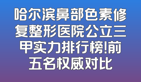 哈尔滨鼻部色素修复整形医院公立三甲实力排行榜！前五名权威对比