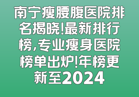 南宁瘦腰腹医院排名揭晓！最新排行榜，专业瘦身医院榜单出炉！年榜更新至2024