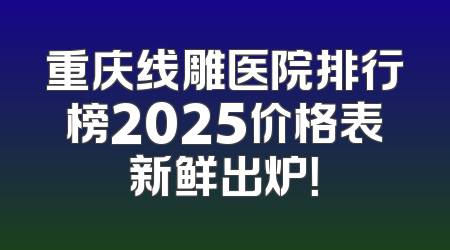 重庆线雕医院排行榜2025价格表新鲜出炉！