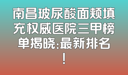 南昌玻尿酸面颊填充权威医院三甲榜单揭晓：最新排名！