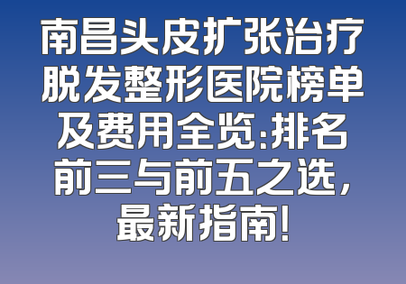 南昌头皮扩张治疗脱发整形医院榜单及费用全览：排名前三与前五之选，最新指南！