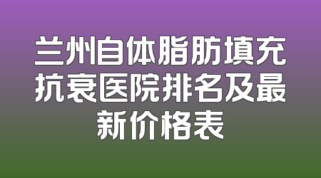 兰州自体脂肪填充抗衰医院排名及最新价格表