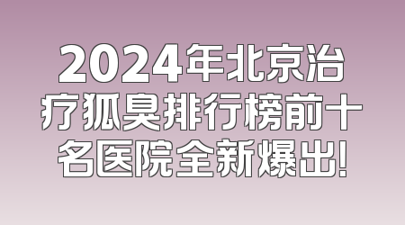 2024年北京治疗狐臭排行榜前十名医院全新爆出！
