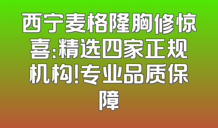 西宁麦格隆胸修惊喜：精选四家正规机构！专业品质保障