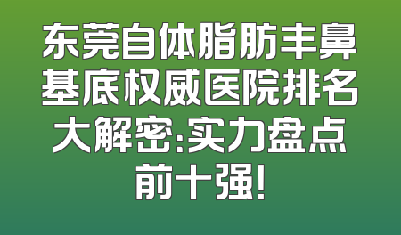 东莞自体脂肪丰鼻基底权威医院排名大解密：实力盘点前十强！