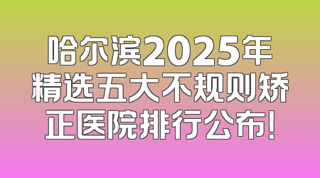 哈尔滨2025年精选五大不规则矫正医院排行公布！