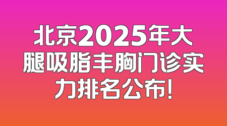 北京2025年大腿吸脂丰胸门诊实力排名公布！