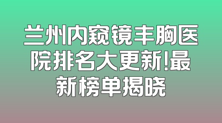 兰州内窥镜丰胸医院排名大更新！最新榜单揭晓