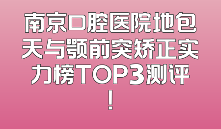 南京口腔医院地包天与颚前突矫正实力榜TOP3测评！