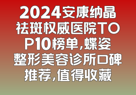 2024安康纳晶祛斑权威医院TOP10榜单，蝶姿整形美容诊所口碑推荐，值得收藏