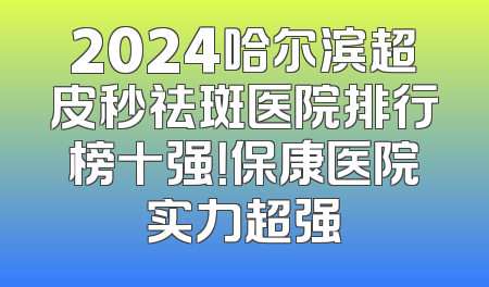 2024哈尔滨超皮秒祛斑医院排行榜十强！保康医院实力超强
