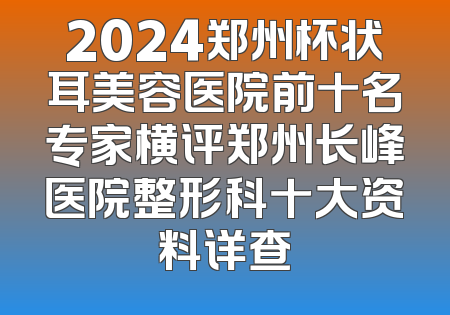 2024郑州杯状耳美容医院前十名专家横评郑州长峰医院整形科十大资料详查