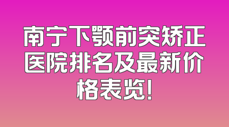 南宁下颚前突矫正医院排名及最新价格表览！