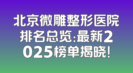 北京微雕整形医院排名总览：最新2025榜单揭晓！