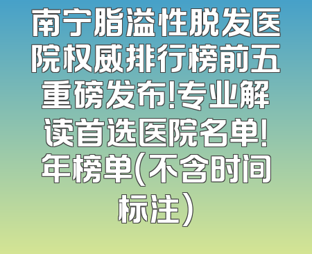 南宁脂溢性脱发医院权威排行榜前五重磅发布！专业解读首选医院名单！年榜单（不含时间标注）
