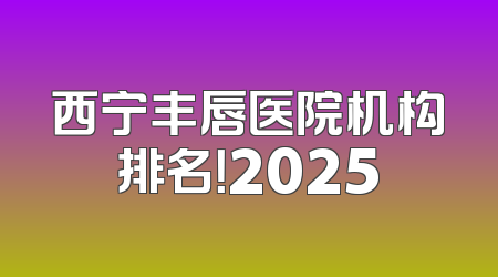 西宁丰唇医院机构排名！2025