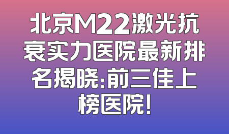 北京M22激光抗衰实力医院最新排名揭晓：前三佳上榜医院！