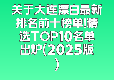 关于大连漂白最新排名前十榜单！精选TOP10名单出炉（2025版）