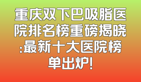 重庆双下巴吸脂医院排名榜重磅揭晓：最新十大医院榜单出炉！