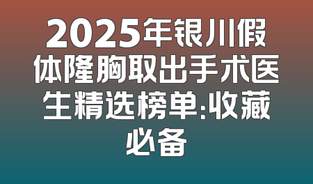 2025年银川假体隆胸取出手术医生精选榜单：收藏必备