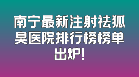 南宁最新注射祛狐臭医院排行榜榜单出炉！
