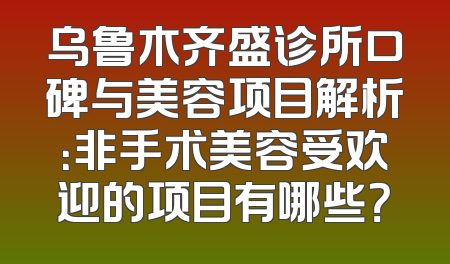 乌鲁木齐盛诊所口碑与美容项目解析：非手术美容受欢迎的项目有哪些？