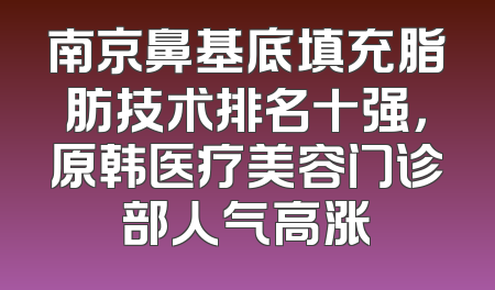 南京鼻基底填充脂肪技术排名十强，原韩医疗美容门诊部人气高涨
