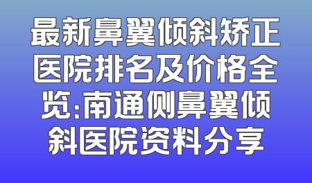 最新鼻翼倾斜矫正医院排名及价格全览：南通侧鼻翼倾斜医院资料分享
