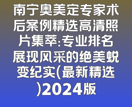 南宁奥美定专家术后案例精选高清照片集萃：专业排名展现风采的绝美蜕变纪实（最新精选）2024版