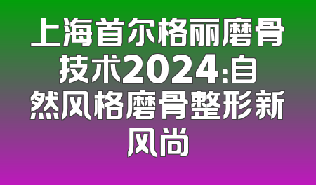 上海首尔格丽磨骨技术2024：自然风格磨骨整形新风尚