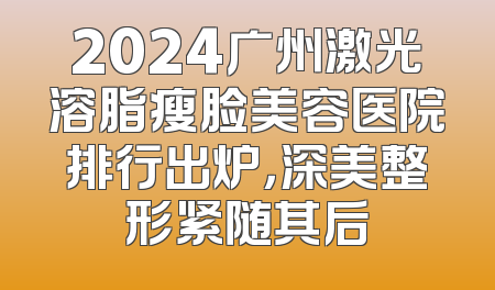 2024广州激光溶脂瘦脸美容医院排行出炉，深美整形紧随其后