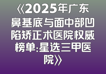 《2025年广东鼻基底与面中部凹陷矫正术医院权威榜单：星选三甲医院》