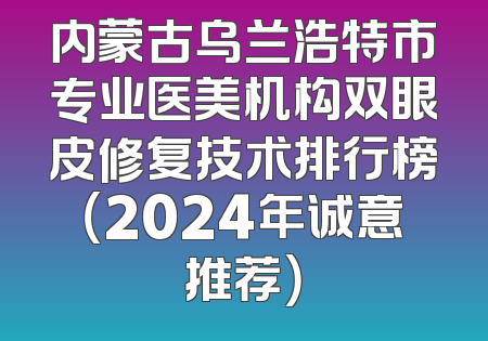 内蒙古乌兰浩特市专业医美机构双眼皮修复技术排行榜（2024年诚意推荐）
