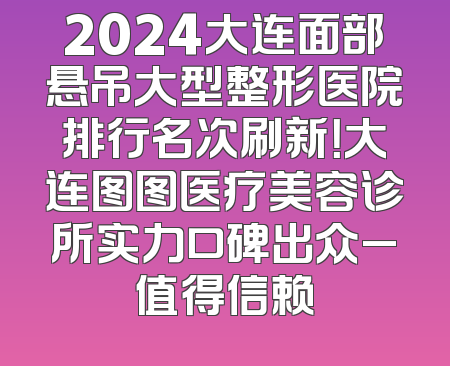 2024大连面部悬吊大型整形医院排行名次刷新！大连图图医疗美容诊所实力口碑出众_值得信赖