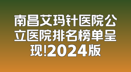 南昌艾玛针医院公立医院排名榜单呈现！2024版