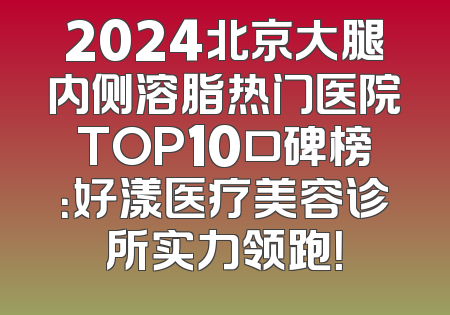 2024北京大腿内侧溶脂热门医院TOP10口碑榜：好漾医疗美容诊所实力领跑！