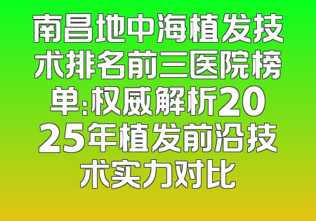 南昌地中海植发技术排名前三医院榜单：权威解析2025年植发前沿技术实力对比