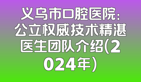 义乌市口腔医院：公立权威技术精湛医生团队介绍（2024年）